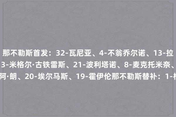 那不勒斯首发：32-瓦尼亚、4-不翁乔尔诺、13-拉赫马尼、22-迪洛伦佐、3-米格尔·古铁雷斯、21-波利塔诺、8-麦克托米奈、68-洛博特卡、70-诺阿·朗、20-埃尔马斯、19-霍伊伦那不勒斯替补：1-梅雷特、14-孔蒂尼、5-胡安、37-斯皮纳佐拉、35-马里亚努奇、17-奥利维拉、98-德基亚拉、95-普里斯科、27-卢卡维罗纳首发：1-蒙迪珀、37-科特查普、5-乌奈·努涅斯、6-瓦伦蒂尼、12-多马戈·布拉达里奇、3-马丁·弗雷塞、36-尼亚塞、63-罗伯托·加利亚尔迪尼、24-伯内德、9-阿明·萨尔、16-奥尔班维罗纳替补：94-托尼奥洛、34-佩里利、15-尼尔森、2-奥耶戈克、23-埃博塞、19-斯洛特萨格、70-占姆、21-哈鲁伊、20-卡斯塔诺斯、4-圣地亚哥、8-塞尔达、73-穆斯拉蒂、17-吉奥瓦尼、25-丹尼尔·莫斯克拉【赛前信息】    体育赛事直播