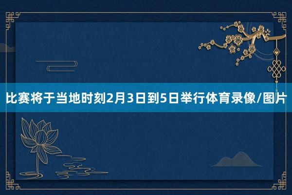 比赛将于当地时刻2月3日到5日举行体育录像/图片