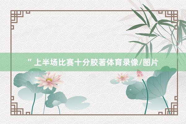 ”上半场比赛十分胶著体育录像/图片