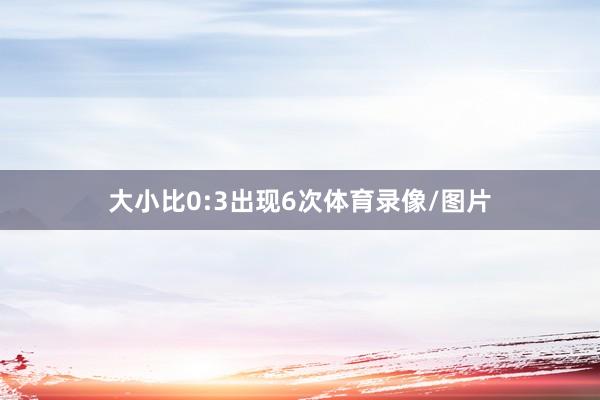 大小比0:3出现6次体育录像/图片