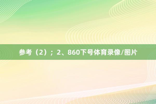 参考(2); 2、860下号体育录像/图片