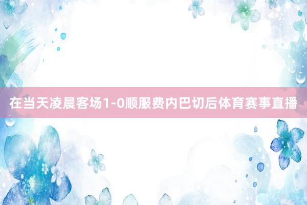 在当天凌晨客场1-0顺服费内巴切后体育赛事直播