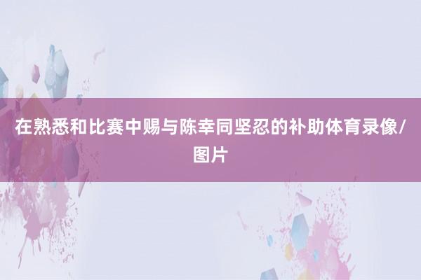 在熟悉和比赛中赐与陈幸同坚忍的补助体育录像/图片