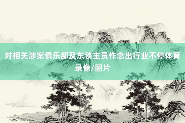 对相关涉案俱乐部及东谈主员作念出行业不停体育录像/图片