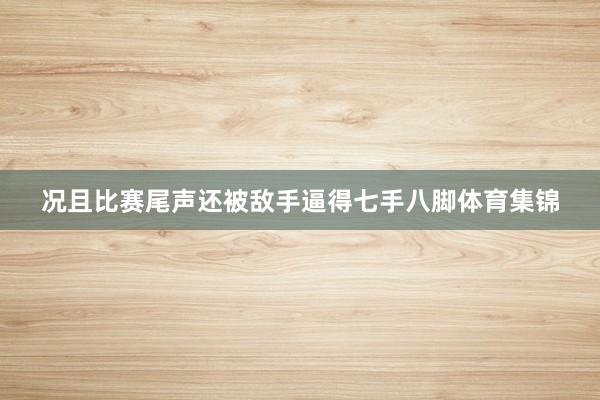 况且比赛尾声还被敌手逼得七手八脚体育集锦