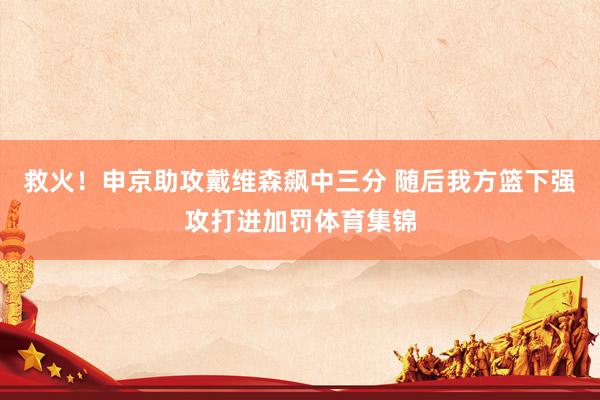 救火！申京助攻戴维森飙中三分 随后我方篮下强攻打进加罚体育集锦