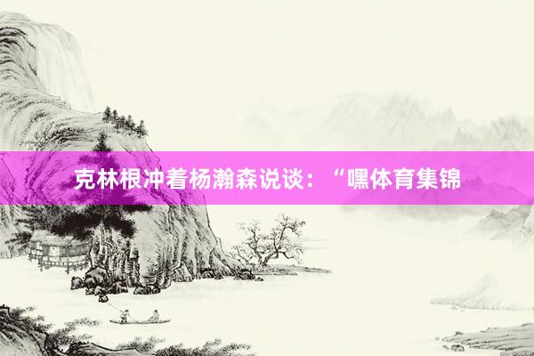 克林根冲着杨瀚森说谈：“嘿体育集锦