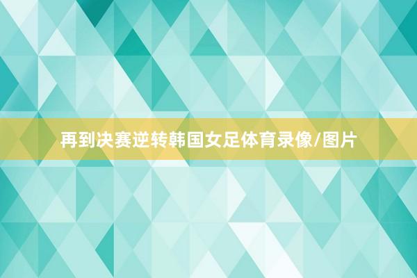 再到决赛逆转韩国女足体育录像/图片