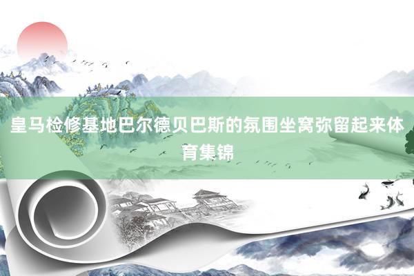 皇马检修基地巴尔德贝巴斯的氛围坐窝弥留起来体育集锦