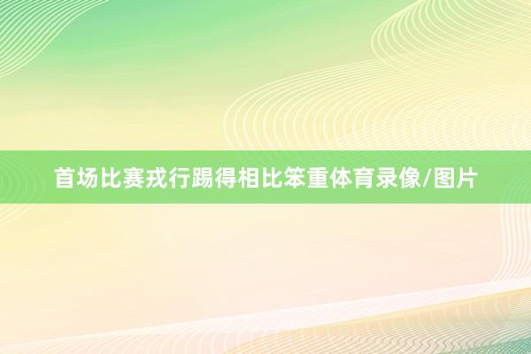 首场比赛戎行踢得相比笨重体育录像/图片