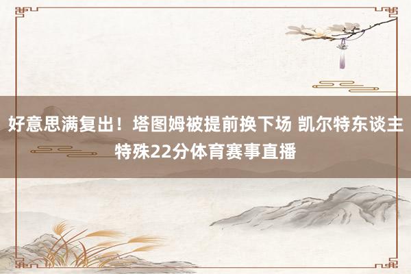 好意思满复出！塔图姆被提前换下场 凯尔特东谈主特殊22分体育赛事直播