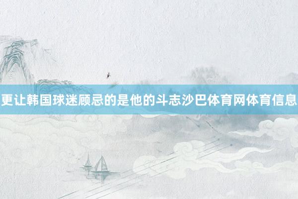 更让韩国球迷顾忌的是他的斗志沙巴体育网体育信息