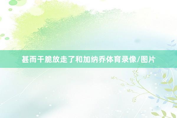 甚而干脆放走了和加纳乔体育录像/图片