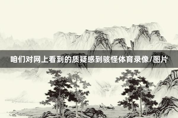 咱们对网上看到的质疑感到骇怪体育录像/图片