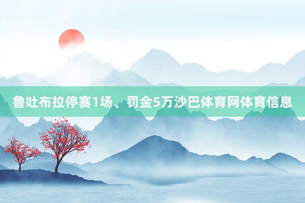 鲁吐布拉停赛1场、罚金5万沙巴体育网体育信息