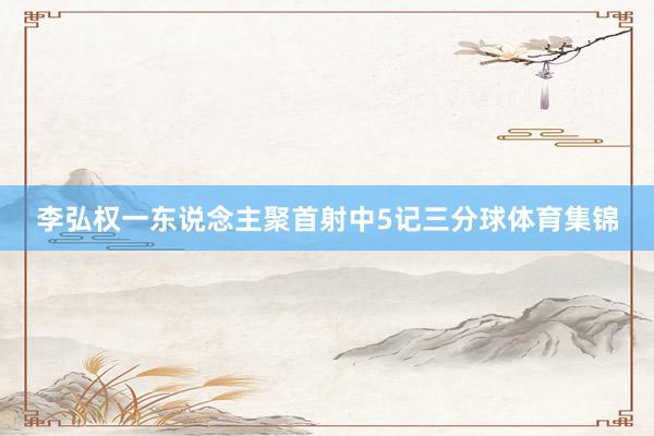 李弘权一东说念主聚首射中5记三分球体育集锦