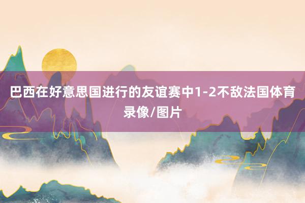巴西在好意思国进行的友谊赛中1-2不敌法国体育录像/图片