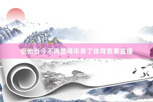 但他当今不再显得年青了体育赛事直播