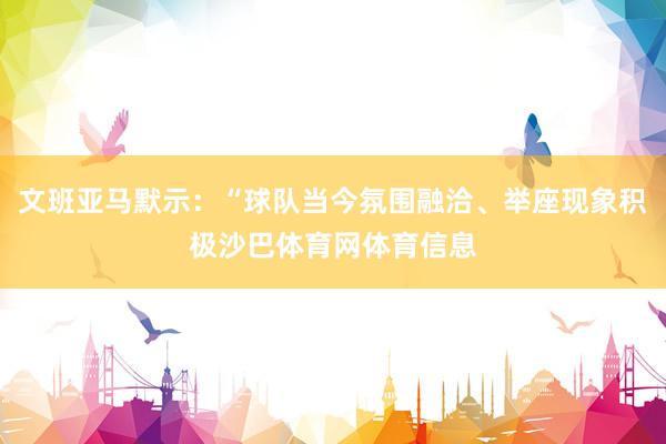 文班亚马默示：“球队当今氛围融洽、举座现象积极沙巴体育网体育信息