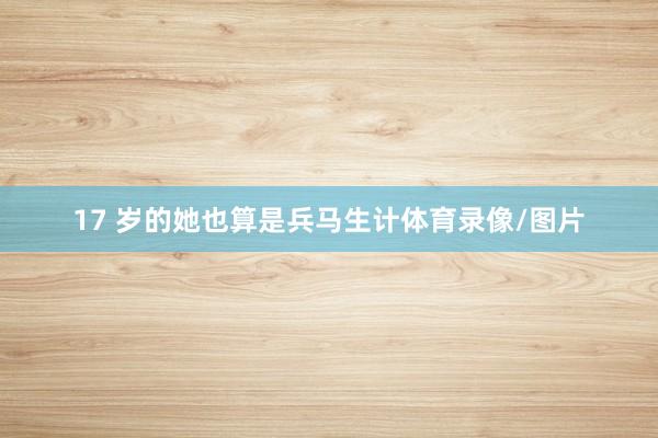 17 岁的她也算是兵马生计体育录像/图片