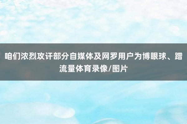 咱们浓烈攻讦部分自媒体及网罗用户为博眼球、蹭流量体育录像/图片