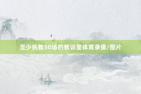 至少执教50场的教训里体育录像/图片