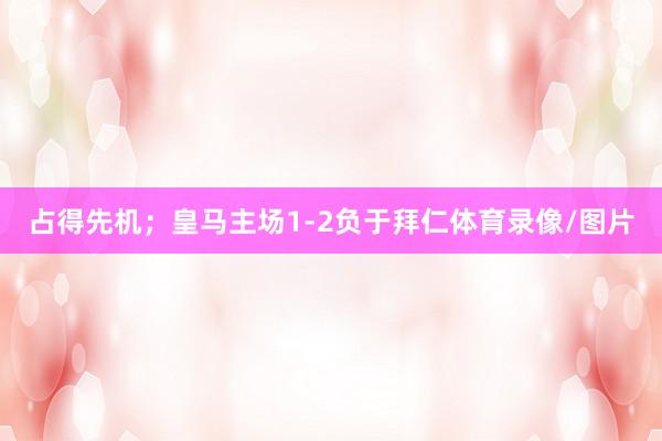 占得先机;皇马主场1-2负于拜仁体育录像/图片