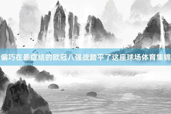 偏巧在最症结的欧冠八强战踏平了这座球场体育集锦