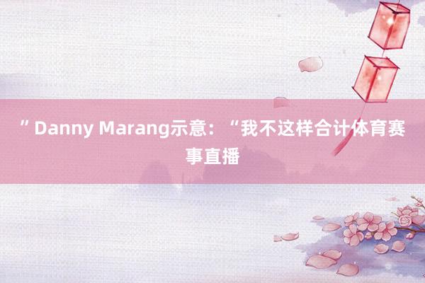 ”Danny Marang示意：“我不这样合计体育赛事直播