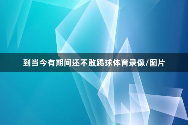 到当今有期间还不敢踢球体育录像/图片