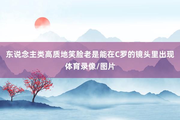 东说念主类高质地笑脸老是能在C罗的镜头里出现体育录像/图片