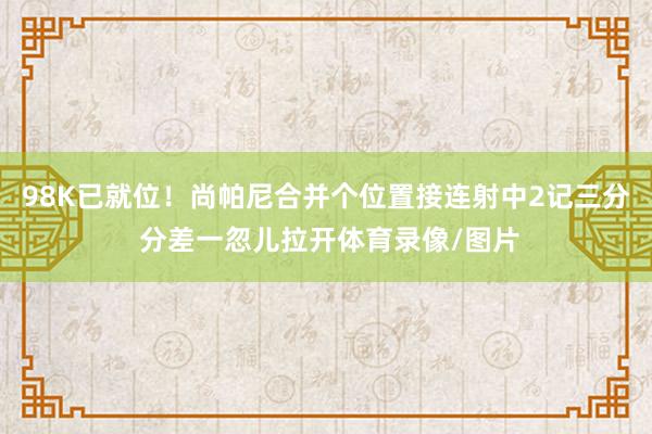 98K已就位！尚帕尼合并个位置接连射中2记三分 分差一忽儿拉开体育录像/图片