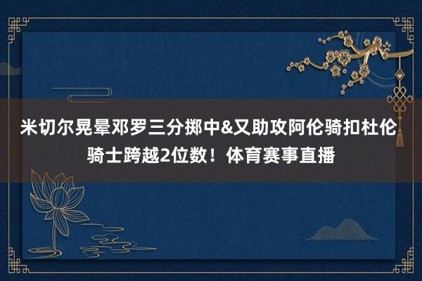 米切尔晃晕邓罗三分掷中&又助攻阿伦骑扣杜伦 骑士跨越2位数！体育赛事直播