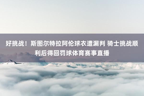 好挑战！斯图尔特拉阿伦球衣遭漏判 骑士挑战顺利后得回罚球体育赛事直播