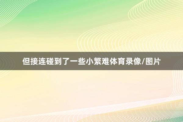 但接连碰到了一些小繁难体育录像/图片