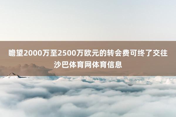瞻望2000万至2500万欧元的转会费可终了交往沙巴体育网体育信息