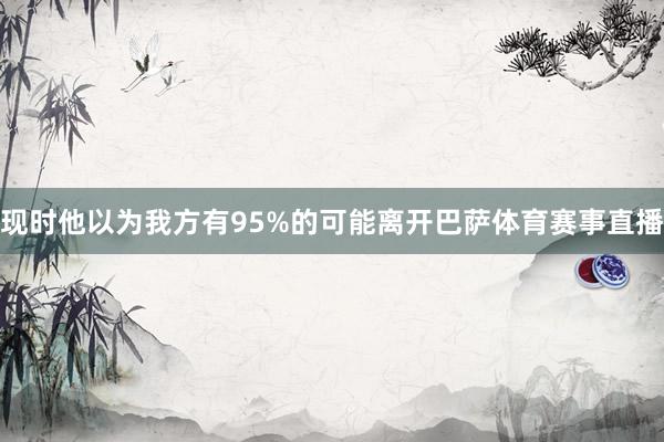 现时他以为我方有95%的可能离开巴萨体育赛事直播