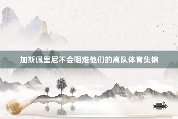 加斯佩里尼不会阻难他们的离队体育集锦