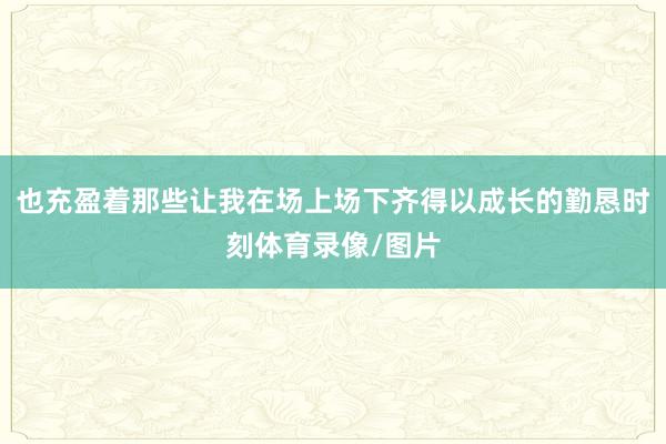 也充盈着那些让我在场上场下齐得以成长的勤恳时刻体育录像/图片