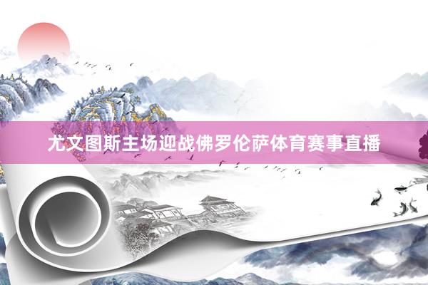 尤文图斯主场迎战佛罗伦萨体育赛事直播