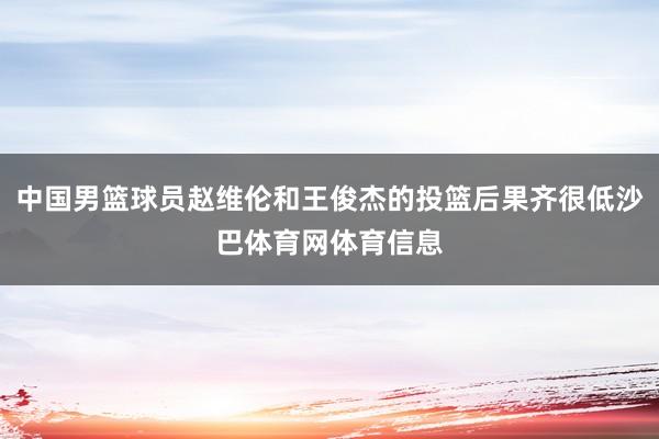 中国男篮球员赵维伦和王俊杰的投篮后果齐很低沙巴体育网体育信息
