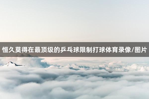 恒久莫得在最顶级的乒乓球限制打球体育录像/图片