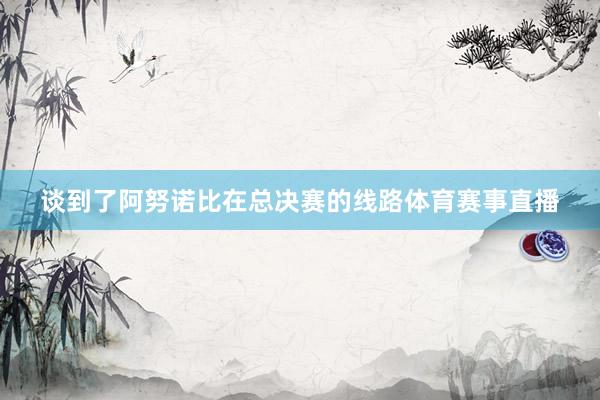 谈到了阿努诺比在总决赛的线路体育赛事直播