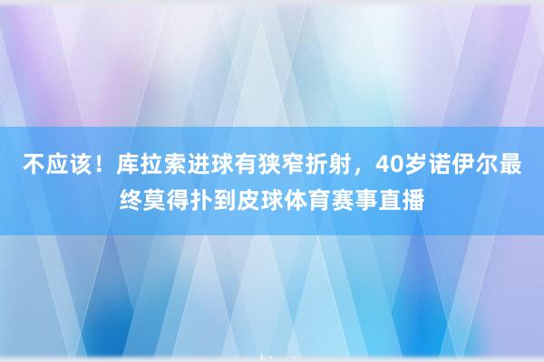 不应该！库拉索进球有狭窄折射，40岁诺伊尔最终莫得扑到皮球体育赛事直播