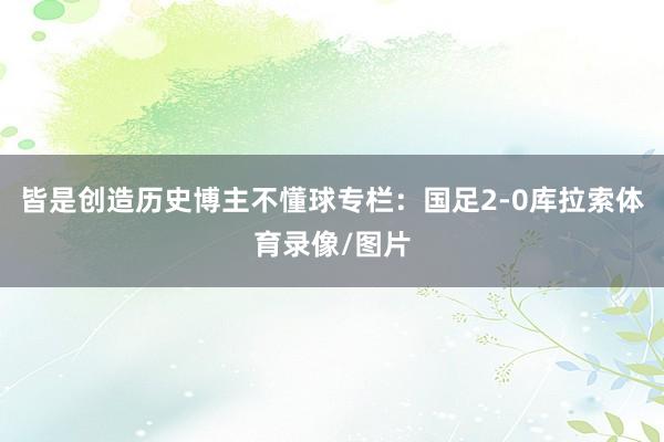 皆是创造历史博主不懂球专栏：国足2-0库拉索体育录像/图片